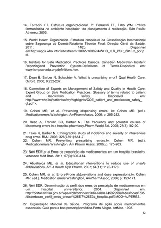 42
14. Ferracini FT. Estrutura organizacional. In: Ferracini FT, Filho WM. Prática
farmacêutica no ambiente hospitalar: do planejamento à realização. São Paulo:
Atheneu, 2005.
15. World Health Organization. Estrutura conceitual da Classificação Internacional
sobre Segurança do Doente.Relatório Técnico Final. Direção Geral da Saúde.
2011; 142p. Disponível
em:http://apps.who.int/iris/bitstream/10665/70882/4/WHO_IER_PSP_2010.2_por.p
df.
16. Institute for Safe Medication Practices Canada. Canadian Medication Incident
Reportingand Prevention System.Definitions of Terms.Disponível em:
www.ismpcanada.org/definitions.htm.
17. Dean B, Barber N, Schachter V. What is prescribing error? Qual Health Care,
Oxford. 2000; 9:232-237.
18. Committee of Experts on Management of Safety and Quality in Health Care:
Expert Group on Safe Medication Practices. Glossary of terms related to patient
and medication safety. Disponível em:
http://www.who.int/patientsafety/highlights/COE_patient_and_medication_safety_
gl.pdf >.
19. Cohen MR, et al. Preventing dispensing errors. In: Cohen MR. (ed.).
Medicationerrors.Washington, AmPharmAssoc. 2006; p. 205-232.
20. Beso A, Franklin BD, Barber N. The frequency and potential causes of
dispensing errors in a hospital pharmacy.Pharm World Sci. 2005; 27(3):182-90.
21. Taxis K, Barber N. Ethnographic study of incidence and severity of intravenous
drug erros. BMJ. 2003; 326(7391):684-7.
22. Cohen MR. Preventing prescribing errors.In: Cohen MR. (ed.).
Medicationerrors.Washington, Am Pharm Assoc. 2006; p. 175-203.
23. Néri EDR,et al.Erros de prescrição de medicamentos em um hospital brasileiro.
verAssoc Méd Bras. 2011; 57(3):306-314.
24. Abushaiqa ME, et al. Educational interventions to reduce use of unsafe
abbreviations. Am J Health Syst Pharm. 2007; 64(11):1170-1173.
25. Cohen MR, et al. Errors-Prone abbreviations and dose expressions.In: Cohen
MR. (ed.). Medication errors.Washington, AmPharmAssoc, 2006; p. 153-171.
26. Néri EDR. Determinação do perfil dos erros de prescrição de medicamentos em
um hospital universitário. 2004. Disponível em:
http://portal.anvisa.gov.br/wps/wcm/connect/2064aa80474592999afade3fbc4c6735
/dissertacao_perfil_erros_prescri%25E7%25E3o_hospital.pdf?MOD=AJPERES.
27. Organização Mundial da Saúde. Programa de ação sobre medicamentos
essenciais. Guia para a boa prescriçãomédica.Porto Alegre, ArtMed, 1998.
 