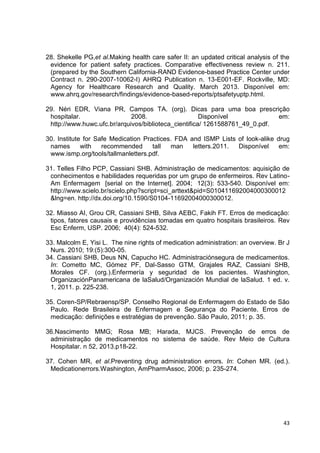 43
28. Shekelle PG,et al.Making health care safer II: an updated critical analysis of the
evidence for patient safety practices. Comparative effectiveness review n. 211.
(prepared by the Southern California-RAND Evidence-based Practice Center under
Contract n. 290-2007-10062-I) AHRQ Publication n. 13-E001-EF. Rockville, MD:
Agency for Healthcare Research and Quality. March 2013. Disponível em:
www.ahrq.gov/research/findings/evidence-based-reports/ptsafetyuptp.html.
29. Néri EDR, Viana PR, Campos TA. (org). Dicas para uma boa prescrição
hospitalar. 2008. Disponível em:
http://www.huwc.ufc.br/arquivos/biblioteca_cientifica/ 1261588761_49_0.pdf.
30. Institute for Safe Medication Practices. FDA and ISMP Lists of look-alike drug
names with recommended tall man letters.2011. Disponível em:
www.ismp.org/tools/tallmanletters.pdf.
31. Telles Filho PCP, Cassiani SHB. Administração de medicamentos: aquisição de
conhecimentos e habilidades requeridas por um grupo de enfermeiros. Rev Latino-
Am Enfermagem [serial on the Internet]. 2004; 12(3): 533-540. Disponível em:
http://www.scielo.br/scielo.php?script=sci_arttext&pid=S010411692004000300012
&lng=en. http://dx.doi.org/10.1590/S0104-11692004000300012.
32. Miasso AI, Grou CR, Cassiani SHB, Silva AEBC, Fakih FT. Erros de medicação:
tipos, fatores causais e providências tomadas em quatro hospitais brasileiros. Rev
Esc Enferm, USP. 2006; 40(4): 524-532.
33. Malcolm E, Yisi L. The nine rights of medication administration: an overview. Br J
Nurs. 2010; 19:(5):300-05.
34. Cassiani SHB, Deus NN, Capucho HC. Administraciónsegura de medicamentos.
In: Cometto MC, Gómez PF, Dal-Sasso GTM, Grajales RAZ, Cassiani SHB,
Morales CF. (org.).Enfermería y seguridad de los pacientes. Washington,
OrganizaciónPanamericana de laSalud/Organización Mundial de laSalud. 1 ed. v.
1, 2011. p. 225-238.
35. Coren-SP/Rebraensp/SP. Conselho Regional de Enfermagem do Estado de São
Paulo. Rede Brasileira de Enfermagem e Segurança do Paciente. Erros de
medicação: definições e estratégias de prevenção. São Paulo, 2011; p. 35.
36.Nascimento MMG; Rosa MB; Harada, MJCS. Prevenção de erros de
administração de medicamentos no sistema de saúde. Rev Meio de Cultura
Hospitalar. n 52, 2013.p18-22.
37. Cohen MR, et al.Preventing drug administration errors. In: Cohen MR. (ed.).
Medicationerrors.Washington, AmPharmAssoc, 2006; p. 235-274.
 