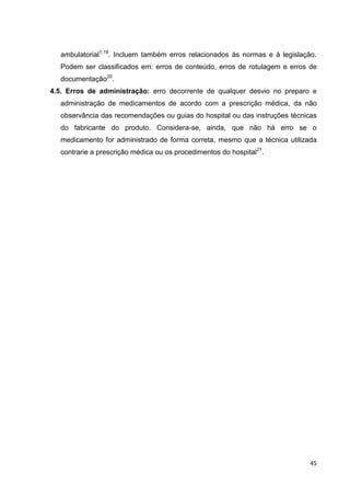 45
ambulatorial1,19
. Incluem também erros relacionados às normas e à legislação.
Podem ser classificados em: erros de conteúdo, erros de rotulagem e erros de
documentação20
.
4.5. Erros de administração: erro decorrente de qualquer desvio no preparo e
administração de medicamentos de acordo com a prescrição médica, da não
observância das recomendações ou guias do hospital ou das instruções técnicas
do fabricante do produto. Considera-se, ainda, que não há erro se o
medicamento for administrado de forma correta, mesmo que a técnica utilizada
contrarie a prescrição médica ou os procedimentos do hospital21
.
 