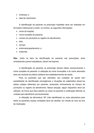 4
endereço; e
data de nascimento.
A identificação do paciente na prescrição hospitalar deve ser realizada em
formulário institucional e conter, no mínimo, as seguintes informações:
nome do hospital;
nome completo do paciente;
número do prontuário ou registro do atendimento;
leito;
serviço;
enfermaria/apartamento; e
andar/ala.
Obs.: todos os itens da identificação do paciente nas prescrições, tanto
ambulatoriais quanto hospitalares, devem ser legíveis.
A identificação do paciente na prescrição deverá utilizar exclusivamente o
nome completo do paciente. A utilização do nome incompleto e do nome abreviado
deve ser excluída da prática cotidiana dos estabelecimentos de saúde.
Para os pacientes que são admitidos nas unidades de saúde sem
possibilidade de identificação (emergências e situações de catástrofes) devem-se
adotar códigos diferentes por paciente, acrescidos minimamente do número de
prontuário ou registro de atendimento. Nessa situação, algum dispositivo deve ser
utilizado, de forma que fique aderido ao corpo do paciente a codificação definida na
unidade para identificá-lo provisoriamente.
A utilização da abreviatura “NI” (não identificado) ou outra abreviatura para
todos os pacientes nessas condições deve ser abolida, em virtude do risco de erro
de medicação.
 