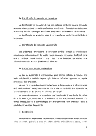 5
b) Identificação do prescritor na prescrição
A identificação do prescritor deverá ser realizada contendo o nome completo
e número de registro do conselho profissional e assinatura. Esse registro poderá ser
manuscrito ou com a utilização de carimbo contendo os elementos de identificação.
A identificação do prescritor deverá ser legível para conferir autenticidade à
prescrição.
c) Identificação da instituição na prescrição
Na prescrição ambulatorial e hospitalar deverá constar a identificação
completa do estabelecimento de saúde (nome, endereço completo e telefone), para
que o paciente possa manter contato com os profissionais de saúde para
esclarecimentos de dúvidas posteriores à consulta.
d) Identificação da data de prescrição
A data da prescrição é imprescindível para conferir validade à mesma. Em
meio ambulatorial, a validade da prescrição deve ser definida e registrada na própria
prescrição, pelo prescritor.
A data na prescrição é imprescindível para a dispensação e a administração
dos medicamentos, assegurando-se de que o que foi indicado está baseado na
avaliação médica do dia em que foi emitida a prescrição.
A supressão da data na prescrição está relacionada à ocorrência de vários
erros de medicação, entre eles a permanência da utilização de medicamentos por
tempo inadequado e a administração de medicamentos sem indicação para a
condição clínica atual do paciente.
e) Legibilidade
Problemas na legibilidade da prescrição podem comprometer a comunicação
entre prescritor e paciente e entre prescritor e demais profissionais de saúde, sendo
 