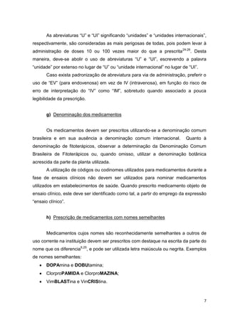 7
As abreviaturas “U” e “UI” significando “unidades” e “unidades internacionais”,
respectivamente, são consideradas as mais perigosas de todas, pois podem levar à
administração de doses 10 ou 100 vezes maior do que a prescrita24-26
. Desta
maneira, deve-se abolir o uso de abreviaturas “U” e “UI”, escrevendo a palavra
“unidade” por extenso no lugar de “U” ou “unidade internacional” no lugar de “UI”.
Caso exista padronização de abreviatura para via de administração, preferir o
uso de “EV” (para endovenosa) em vez de IV (intravenosa), em função do risco de
erro de interpretação do “IV” como “IM”, sobretudo quando associado a pouca
legibilidade da prescrição.
g) Denominação dos medicamentos
Os medicamentos devem ser prescritos utilizando-se a denominação comum
brasileira e em sua ausência a denominação comum internacional. Quanto à
denominação de fitoterápicos, observar a determinação da Denominação Comum
Brasileira de Fitoterápicos ou, quando omisso, utilizar a denominação botânica
acrescida da parte da planta utilizada.
A utilização de códigos ou codinomes utilizados para medicamentos durante a
fase de ensaios clínicos não devem ser utilizados para nominar medicamentos
utilizados em estabelecimentos de saúde. Quando prescrito medicamento objeto de
ensaio clínico, este deve ser identificado como tal, a partir do emprego da expressão
“ensaio clínico”.
h) Prescrição de medicamentos com nomes semelhantes
Medicamentos cujos nomes são reconhecidamente semelhantes a outros de
uso corrente na instituição devem ser prescritos com destaque na escrita da parte do
nome que os diferencia6,25
, e pode ser utilizada letra maiúscula ou negrita. Exemplos
de nomes semelhantes:
DOPAmina e DOBUtamina;
ClorproPAMIDA e ClorproMAZINA;
VimBLASTina e VinCRIStina.
 