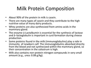 Milk Protein Composition
• About 90% of the protein in milk is casein.
• There are many types of casein and they contribute to the high
nutritive value of many dairy products.
• Whey proteins are also synthesized from amino acids in the
mammary gland.
• The enzyme á-Lactalbumin is essential for the synthesis of lactose
and â−lactoglobulin is important in curd formation during cheese
production.
• Some proteins found in the milk (immunoglobulins) play a role in
immunity of newborn calf. The immunoglobulins absorbed directly
from the blood and not synthesized within the mammary gland, so
their concentration in the colostrum is high.
• Milk also contains non-protein nitrogen compounds in very small
amount (e.g., urea: 0.08 g/kg).

 