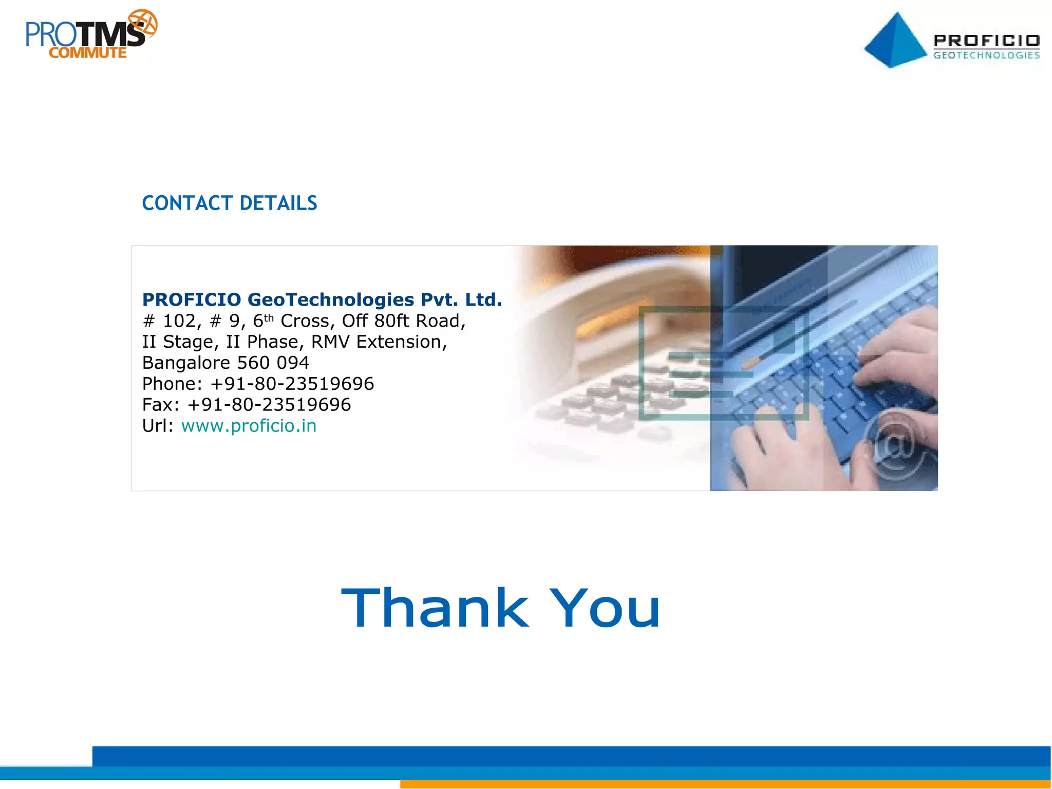 PROFICIO GeoTechnologies Pvt. Ltd.  # 102, # 9, 6 th  Cross, Off 80ft Road, II Stage, II Phase, RMV Extension, Bangalore 560 094 Phone: +91-80-23519696 Fax: +91-80-23519696 Url:  www.proficio.in   CONTACT DETAILS Thank You 