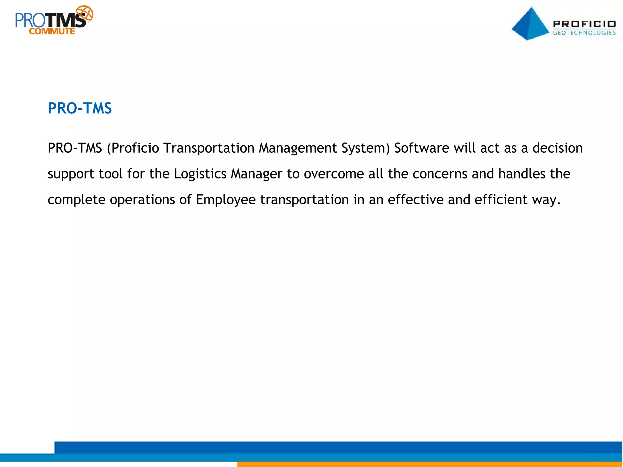 PRO-TMS (Proficio Transportation Management System) Software will act as a decision  support tool for the Logistics Manager to overcome all the concerns and handles the  complete operations of Employee transportation in an effective and efficient way. PRO-TMS 