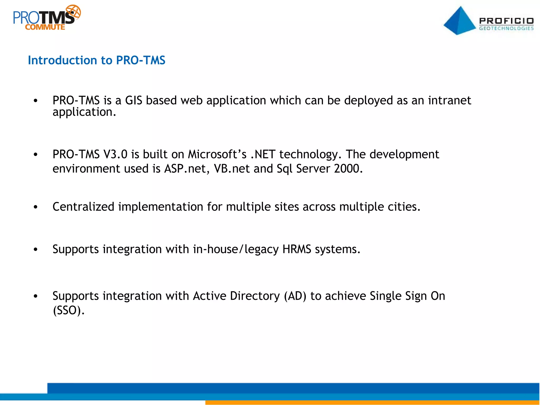 PRO-TMS is a GIS based web application which can be deployed as an intranet application. PRO-TMS V3.0 is built on Microsoft’s .NET technology. The development environment used is ASP.net, VB.net and Sql Server 2000. Centralized implementation for multiple sites across multiple cities. Supports integration with in-house/legacy HRMS systems. Supports integration with Active Directory (AD) to achieve Single Sign On (SSO). Introduction to PRO-TMS 