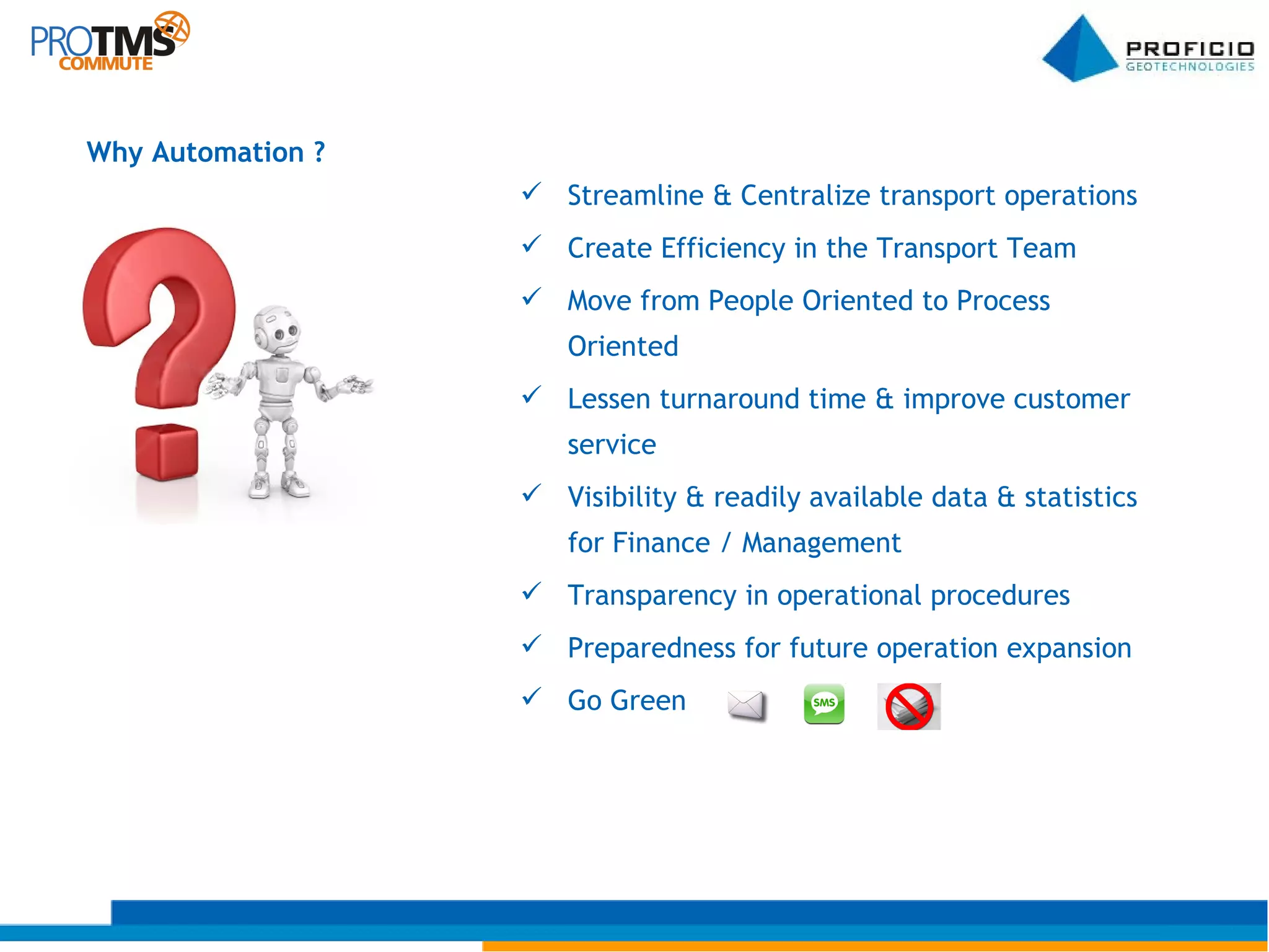 Streamline & Centralize transport operations Create Efficiency in the Transport Team Move from People Oriented to Process Oriented Lessen turnaround time & improve customer service Visibility & readily available data & statistics for Finance / Management Transparency in operational procedures Preparedness for future operation expansion Go Green  Why Automation ? 