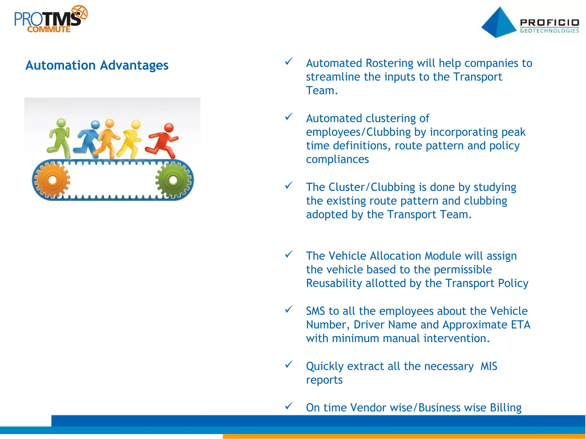 Automation Advantages Automated Rostering will help companies to streamline the inputs to the Transport Team. Automated clustering of employees/Clubbing by incorporating peak time definitions, route pattern and policy compliances The Cluster/Clubbing is done by studying the existing route pattern and clubbing adopted by the Transport Team. The Vehicle Allocation Module will assign the vehicle based to the permissible Reusability allotted by the Transport Policy SMS to all the employees about the Vehicle Number, Driver Name and Approximate ETA with minimum manual intervention. Quickly extract all the necessary  MIS reports  On time Vendor wise/Business wise Billing 