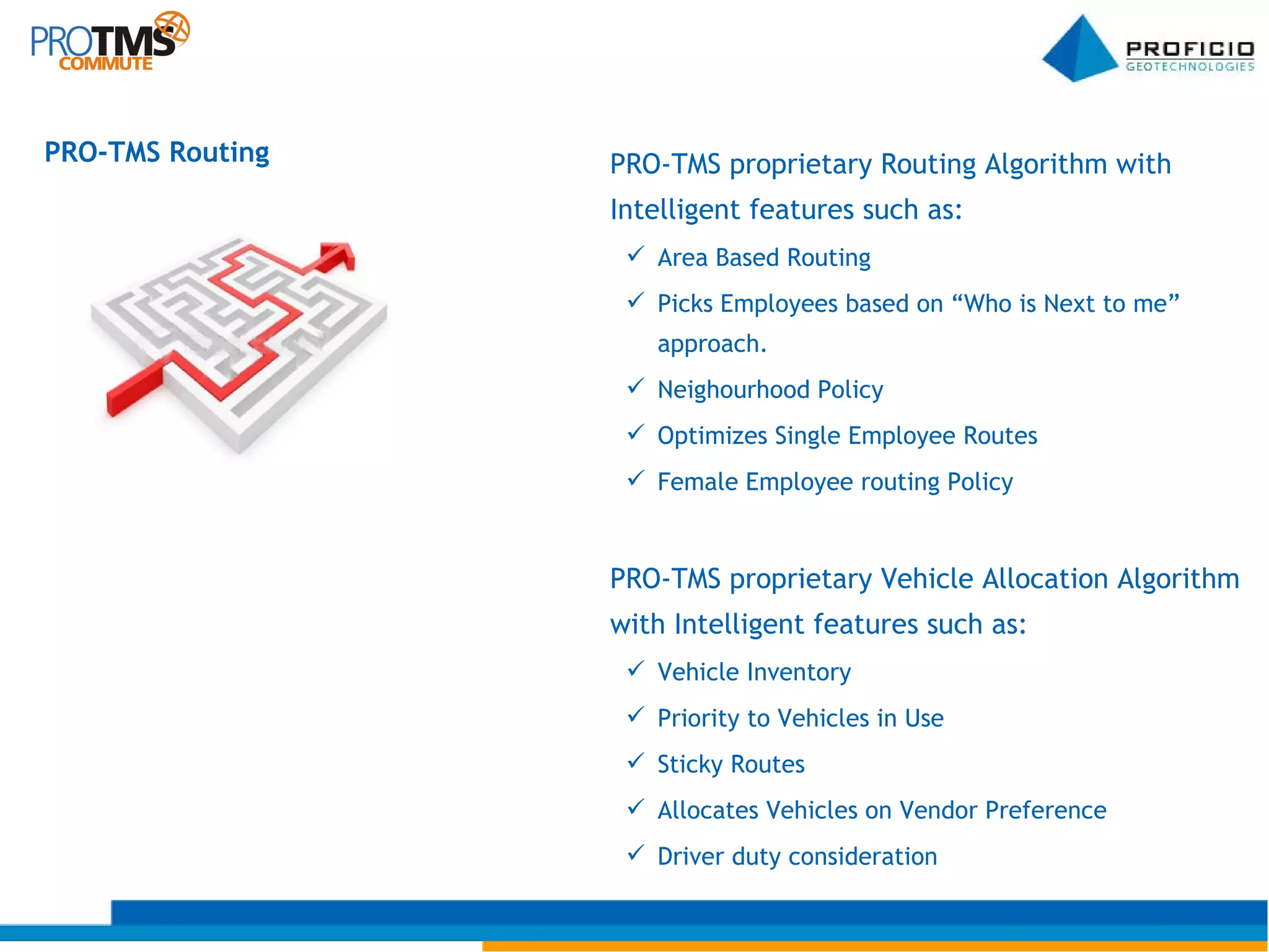 PRO-TMS Routing PRO-TMS proprietary Routing Algorithm with Intelligent features such as: Area Based Routing Picks Employees based on “Who is Next to me” approach. Neighourhood Policy Optimizes Single Employee Routes Female Employee routing Policy PRO-TMS proprietary Vehicle Allocation Algorithm with Intelligent features such as: Vehicle Inventory Priority to Vehicles in Use Sticky Routes Allocates Vehicles on Vendor Preference Driver duty consideration 