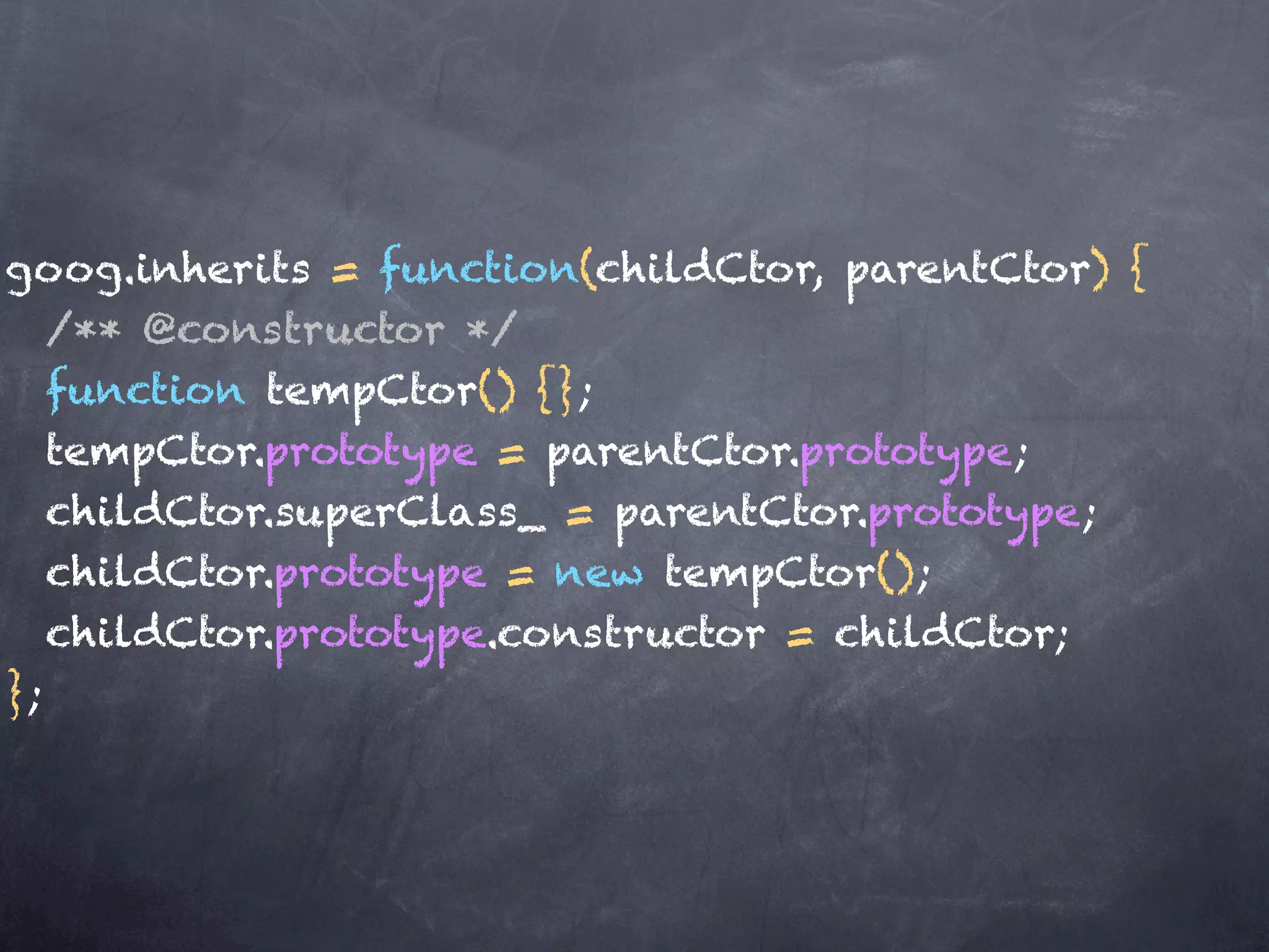 goog.inherits = function(childCtor, parentCtor) {
   /** @constructor */
   function tempCtor() {};
   tempCtor.prototype = parentCtor.prototype;
   childCtor.superClass_ = parentCtor.prototype;
   childCtor.prototype = new tempCtor();
   childCtor.prototype.constructor = childCtor;
};
 