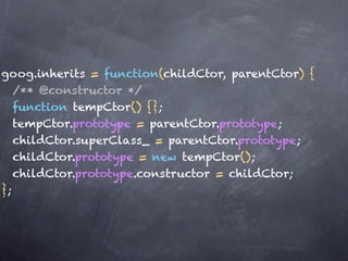 goog.inherits = function(childCtor, parentCtor) {
   /** @constructor */
   function tempCtor() {};
   tempCtor.prototype = parentCtor.prototype;
   childCtor.superClass_ = parentCtor.prototype;
   childCtor.prototype = new tempCtor();
   childCtor.prototype.constructor = childCtor;
};
 