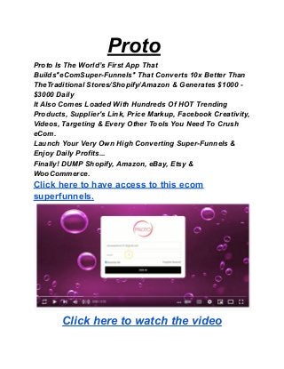 Proto
Proto Is The World’s First App That
Builds"eComSuper-Funnels" That Converts 10x Better Than
TheTraditional Stores/Shopify/Amazon & Generates $1000 -
$3000 Daily
It Also Comes Loaded With Hundreds Of HOT Trending
Products, Supplier's Link, Price Markup, Facebook Creativity,
Videos, Targeting & Every Other Tools You Need To Crush
eCom.
Launch Your Very Own High Converting Super-Funnels &
Enjoy Daily Profits...
Finally! DUMP Shopify, Amazon, eBay, Etsy &
WooCommerce.
Click here to have access to this ecom
superfunnels.
Click here to watch the video
 