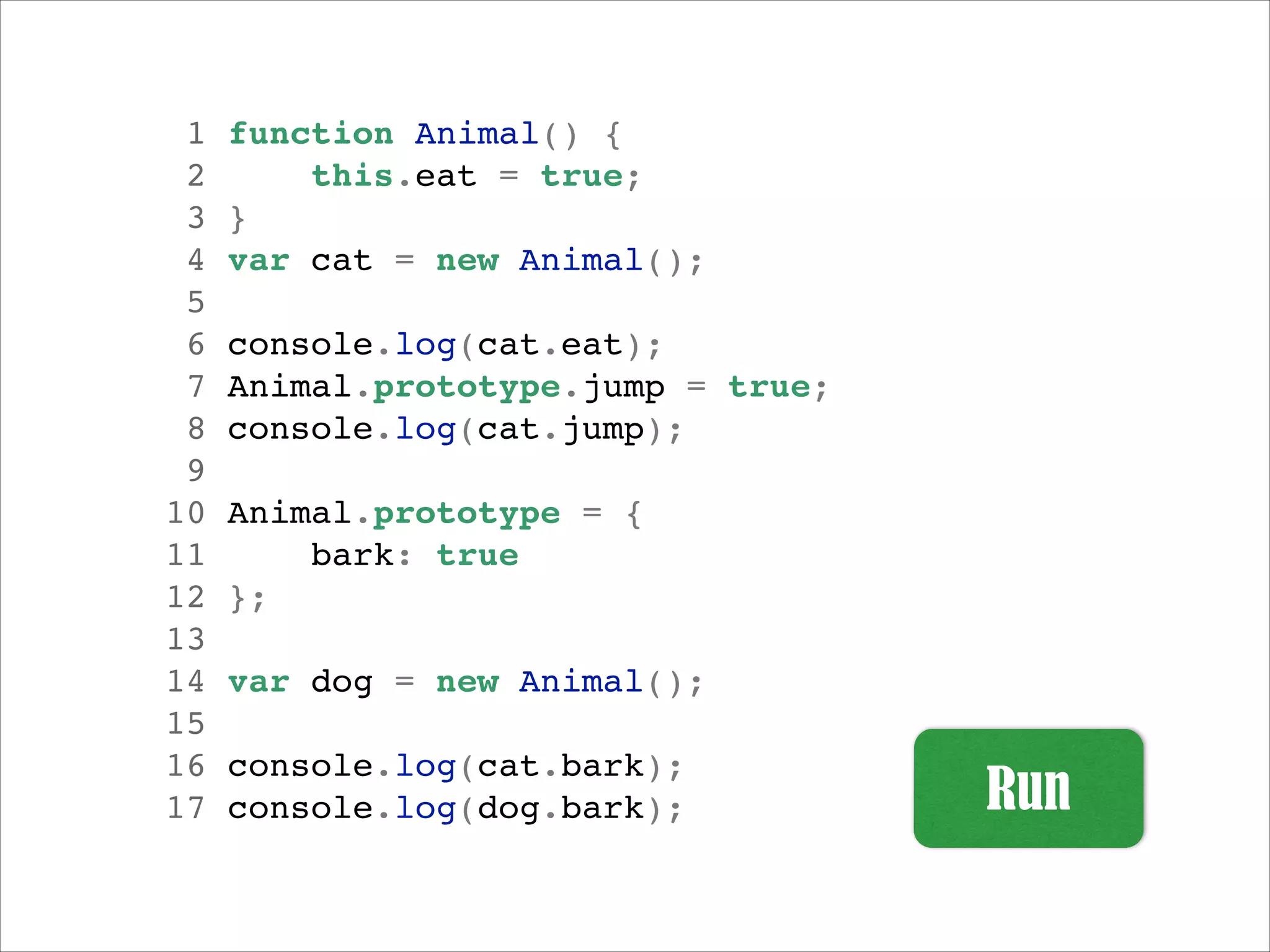 1
2
3
4
5
6
7
8
9
10
11
12
13
14
15
16
17

function Animal() {!
this.eat = true;!
}!
var cat = new Animal();!
!
console.log(cat.eat);!
Animal.prototype.jump = true;!
console.log(cat.jump);!
!
Animal.prototype = {!
bark: true!
};!
!
var dog = new Animal();!
!
console.log(cat.bark);!
console.log(dog.bark);!

 