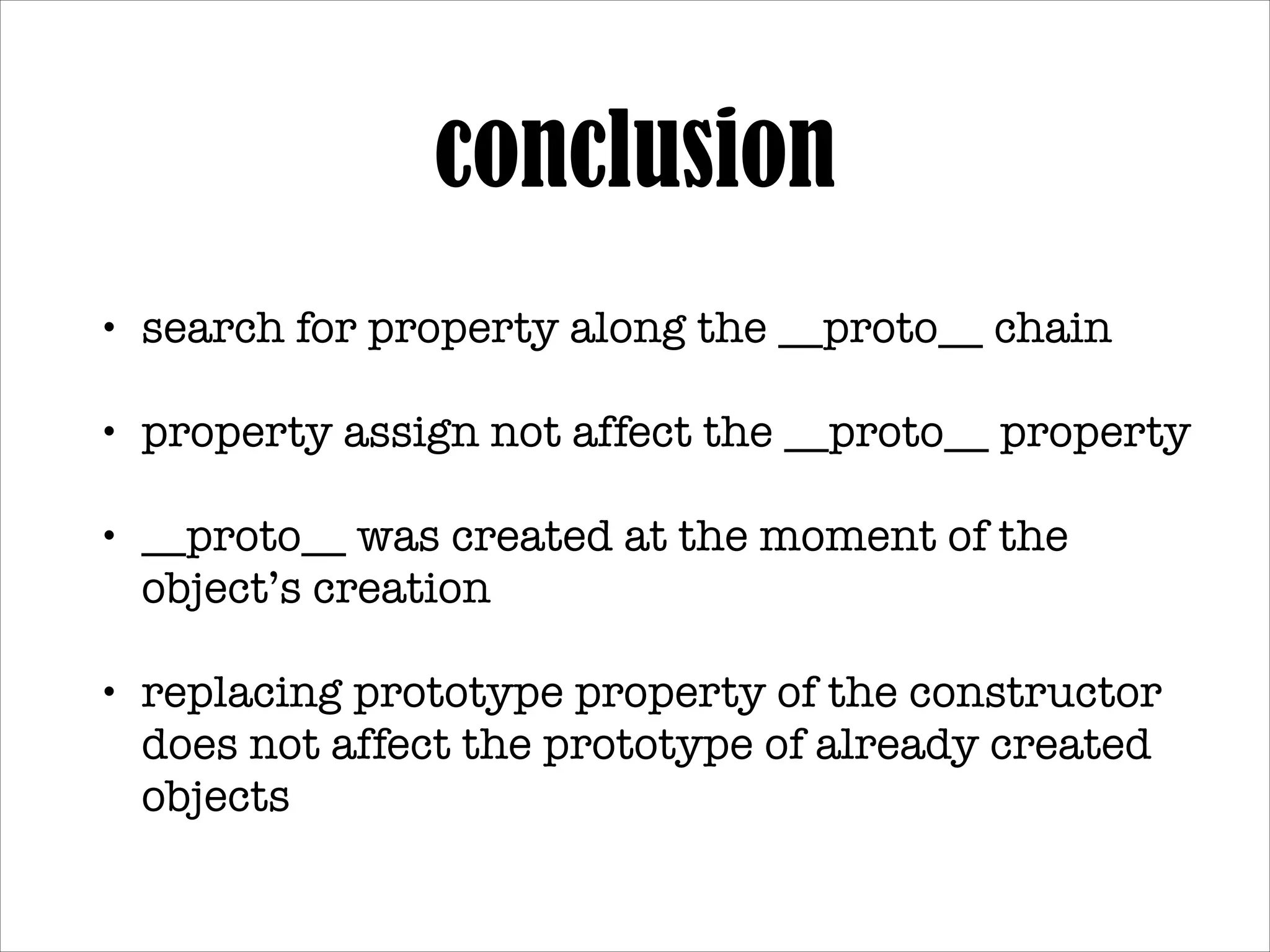 conclusion
•

search for property along the __proto__ chain!

•

property assign not affect the __proto__ property!

•

__proto__ was created at the moment of the object’s
creation!

•

replacing prototype property of the constructor does
not affect the prototype of already created objects

 