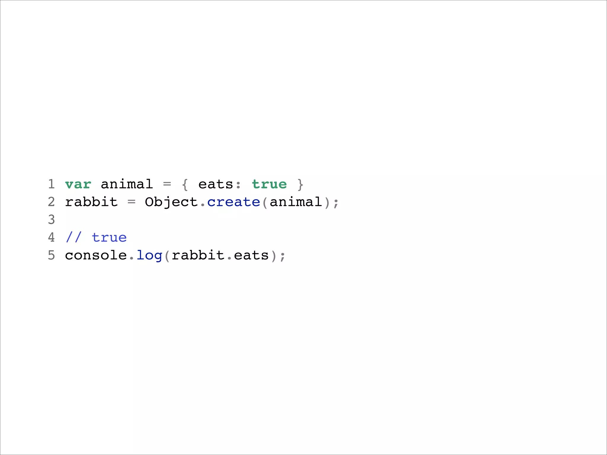 1
2
3
4
5

var animal = { eats: true }!
rabbit = Object.create(animal);!
!
// true!
rabbit
console.log(rabbit.eats);!

rabbit

 