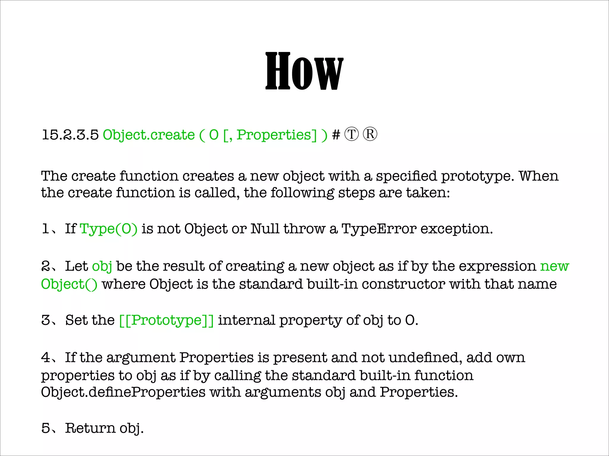 How
Object.create ( O [, Properties] ) # Ⓣ Ⓡ!
1. If Type(O) is not Object or Null throw a TypeError exception.!
2. Let obj be the result of creating a new object as if by the
expression new Object() where Object is the standard builtin constructor with that name!
3. Set the [[Prototype]] internal property of obj to O.!
4. If the argument Properties is present and not undeﬁned, add
own properties to obj as if by calling the standard built-in
function Object.deﬁneProperties with arguments obj and
Properties.!
5. Return obj.

 
