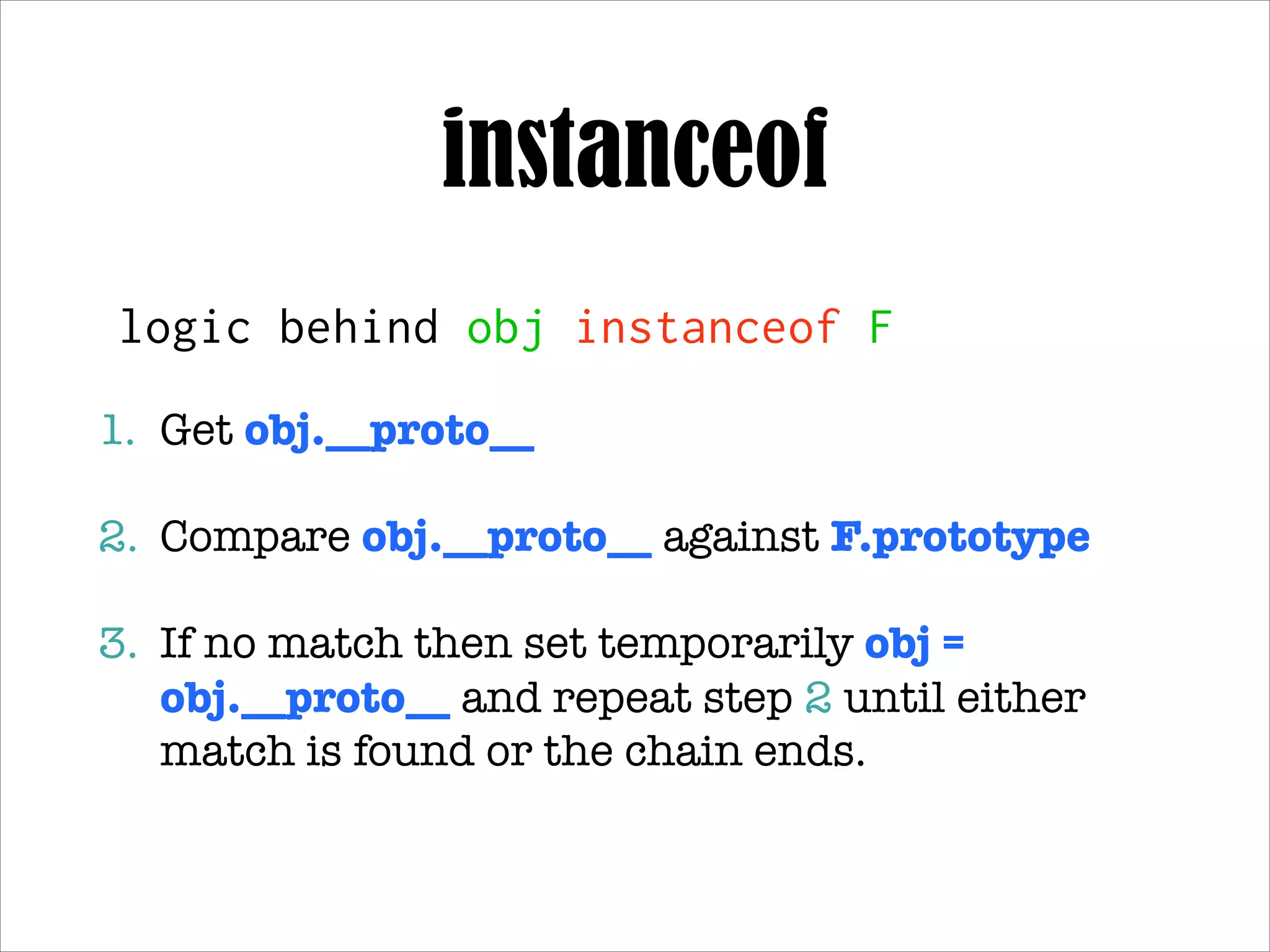 instanceof
logic behind obj instanceof F
1. Get obj.__proto__!
2. Compare obj.__proto__ against F.prototype!
3. If no match then set temporarily obj =
obj.__proto__ and repeat step 2 until either match
is found or the chain ends.

 