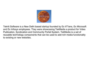 Tekriti Software is a New Delhi based startup founded by Ex IIT'ians, Ex Microsoft and Ex Infosys employees. They were showcasing TekMedia a product for Video Publication, Syndication and Community Portal System. TekMedia is a set of reusable technology components that can be used to add rich media functionality to existing or new websites. 