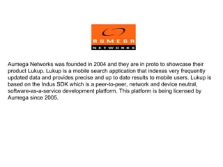 Aumega Networks was founded in 2004 and they are in proto to showcase their product Lukup. Lukup is a mobile search application that indexes very frequently updated data and provides precise and up to date results to mobile users. Lukup is based on the Indus SDK which is a peer-to-peer, network and device neutral, software-as-a-service development platform. This platform is being licensed by Aumega since 2005. 