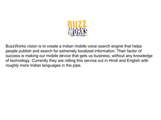 BuzzWorks vision is to create a Indian mobile voice search engine that helps people publish and search for extremely localized information. Their factor of success is making our mobile device that gets us business, without any knowledge of technology. Currently they are rolling this service out in Hindi and English with roughly more Indian languages in the pipe. 