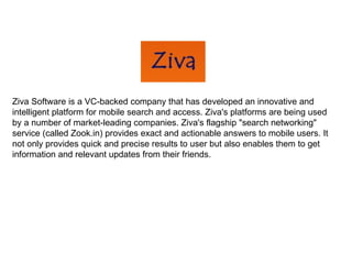 Ziva Software is a VC-backed company that has developed an innovative and intelligent platform for mobile search and access. Ziva's platforms are being used by a number of market-leading companies. Ziva's flagship "search networking" service (called Zook.in) provides exact and actionable answers to mobile users. It not only provides quick and precise results to user but also enables them to get information and relevant updates from their friends. 