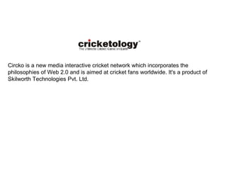 Circko is a new media interactive cricket network which incorporates the philosophies of Web 2.0 and is aimed at cricket fans worldwide. It's a product of Skilworth Technologies Pvt. Ltd. 
