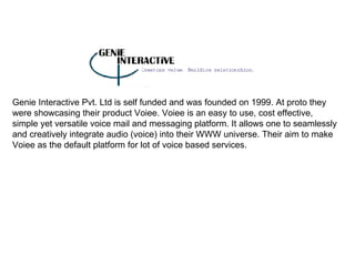 Genie Interactive Pvt. Ltd is self funded and was founded on 1999. At proto they were showcasing their product Voiee. Voiee is an easy to use, cost effective, simple yet versatile voice mail and messaging platform. It allows one to seamlessly and creatively integrate audio (voice) into their WWW universe. Their aim to make Voiee as the default platform for lot of voice based services. 