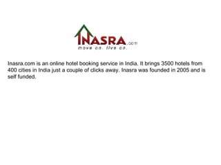 Inasra.com is an online hotel booking service in India. It brings 3500 hotels from 400 cities in India just a couple of clicks away. Inasra was founded in 2005 and is self funded. 