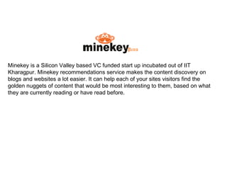Minekey is a Silicon Valley based VC funded start up incubated out of IIT Kharagpur. Minekey recommendations service makes the content discovery on blogs and websites a lot easier. It can help each of your sites visitors find the golden nuggets of content that would be most interesting to them, based on what they are currently reading or have read before. 