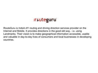RouteGuru is India's #1 routing and driving direction services provider on the Internet and Mobile. It provides directions in the good old way.. i.e. using Landmarks. Their vision is to make geographical information accessible, usable and valuable in day-to-day lives of consumers and local businesses in developing countries. 