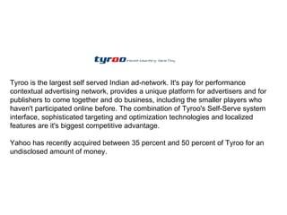 Tyroo is the largest self served Indian ad-network. It's pay for performance contextual advertising network, provides a unique platform for advertisers and for publishers to come together and do business, including the smaller players who haven't participated online before. The combination of Tyroo's Self-Serve system interface, sophisticated targeting and optimization technologies and localized features are it's biggest competitive advantage. Yahoo has recently acquired between 35 percent and 50 percent of Tyroo for an undisclosed amount of money. 