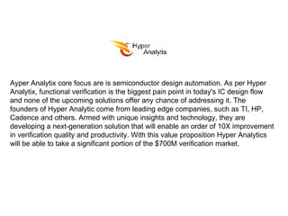 Ayper Analytix core focus are is semiconductor design automation. As per Hyper Analytix, functional verification is the biggest pain point in today's IC design flow and none of the upcoming solutions offer any chance of addressing it. The founders of Hyper Analytic come from leading edge companies, such as TI, HP, Cadence and others. Armed with unique insights and technology, they are developing a next-generation solution that will enable an order of 10X improvement in verification quality and productivity. With this value proposition Hyper Analytics will be able to take a significant portion of the $700M verification market. 