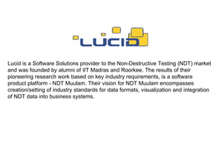 Lucid is a Software Solutions provider to the Non-Destructive Testing (NDT) market and was founded by alumni of IIT Madras and Roorkee. The results of their pioneering research work based on key industry requirements, is a software product platform - NDT Muulam. Their vision for NDT Muulam encompasses creation/setting of industry standards for data formats, visualization and integration of NDT data into business systems. 