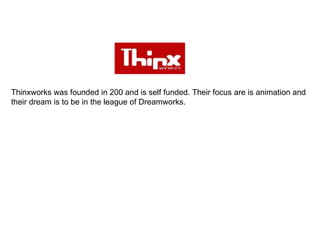 Thinxworks was founded in 200 and is self funded. Their focus are is animation and their dream is to be in the league of Dreamworks.  