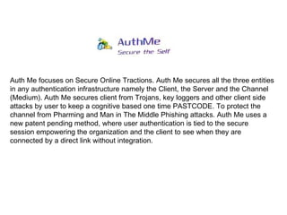 Auth Me focuses on Secure Online Tractions. Auth Me secures all the three entities in any authentication infrastructure namely the Client, the Server and the Channel (Medium). Auth Me secures client from Trojans, key loggers and other client side attacks by user to keep a cognitive based one time PASTCODE. To protect the channel from Pharming and Man in The Middle Phishing attacks. Auth Me uses a new patent pending method, where user authentication is tied to the secure session empowering the organization and the client to see when they are connected by a direct link without integration. 