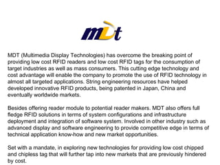MDT (Multimedia Display Technologies) has overcome the breaking point of providing low cost RFID readers and low cost RFID tags for the consumption of target industries as well as mass consumers. This cutting edge technology and cost advantage will enable the company to promote the use of RFID technology in almost all targeted applications. String engineering resources have helped developed innovative RFID products, being patented in Japan, China and eventually worldwide markets. Besides offering reader module to potential reader makers. MDT also offers full fledge RFID solutions in terms of system configurations and infrastructure deployment and integration of software system. Involved in other industry such as advanced display and software engineering to provide competitive edge in terms of technical application know-how and new market opportunities. Set with a mandate, in exploring new technologies for providing low cost chipped and chipless tag that will further tap into new markets that are previously hindered by cost. 