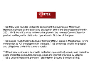 TISS MSC was founded in 2003 to compliment the business of Millennium Hallmark Software as the sales and distribution arm of the organization formed in 2001. MHS found it's niche in the market place in the Internet Content Security product and began it's distribution operations in October of that year. TISS gained much Multimedia Super Corridor (MSC) status in March 2003, for it's contribution to ICT development in Malaysia. TISS continues to fulfill it's passion and obligations under this status umbrella.  TISS primary business is to provide protection, (preventive) security and control for users of desktop computers, laptops, email and internet browsing by utilizing TISS's unique integrated, portable Total Internet Security Solutions (TISS) 