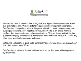 BriteSoft focuses in the business of Highly Rapid Application Development Tools that eliminate coding. With it's extensive application development experience, BriteSoft has changed the rules of the game when it comes to programming and building applications. Tot's flagship product, BriteWorks is an award winning platform that helps customers deliver applications 20 times faster, yet with higher quality and hugely reduces costs. Developers need not know Java, VB, C++ or any other programming language or technology. BriteSoft's philosophy is 'zero code generation' and 'develop once, run everywhere' (i.e. client server, web, PDA). BriteSoft has a series of line-of-business applications that have all been powered by BriteWorks. 