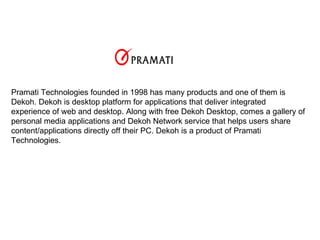 Pramati Technologies founded in 1998 has many products and one of them is Dekoh. Dekoh is desktop platform for applications that deliver integrated experience of web and desktop. Along with free Dekoh Desktop, comes a gallery of personal media applications and Dekoh Network service that helps users share content/applications directly off their PC. Dekoh is a product of Pramati Technologies. 