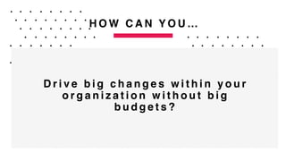 H O W C A N Y O U …
D r i v e b i g c h a n g e s w i t h i n y o u r
o r g a n i z a t i o n w i t h o u t b i g
b u d g e t s ?
 