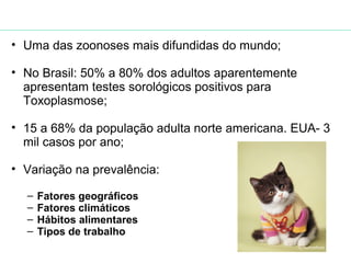 • Uma das zoonoses mais difundidas do mundo; 
• No Brasil: 50% a 80% dos adultos aparentemente 
apresentam testes sorológicos positivos para 
Toxoplasmose; 
• 15 a 68% da população adulta norte americana. EUA- 3 
mil casos por ano; 
• Variação na prevalência: 
– Fatores geográficos 
– Fatores climáticos 
– Hábitos alimentares 
– Tipos de trabalho 
(NEVES, 2005) 
 