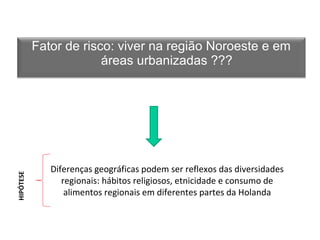 Fator de risco: viver na região Noroeste e em 
áreas urbanizadas ??? 
Diferenças geográficas podem ser reflexos das diversidades 
regionais: hábitos religiosos, etnicidade e consumo de 
Ainda não há esclarecimento para diferenças 
geográficas alimentos regionais ou para em os diferentes efeitos partes da urbanização 
da Holanda 
HIPÓTHEISPEÓTESE 
 
