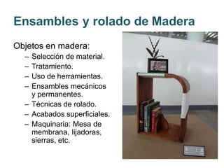 Ensambles y rolado de Madera
Objetos en madera:
– Selección de material.
– Tratamiento.
– Uso de herramientas.
– Ensambles mecánicos
y permanentes.
– Técnicas de rolado.
– Acabados superficiales.
– Maquinaria: Mesa de
membrana, lijadoras,
sierras, etc.
 