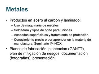 Metales
• Productos en acero al carbón y laminado:
– Uso de maquinaria de metales
– Soldadura y tipos de corte para uniones.
– Acabados superficiales y tratamiento de protección.
– Conocimiento previo o por aprender en la materia de
manufactura: Seminario IMINOX.
• Planos de fabricación, planeación (GANTT),
plan de mitigación de riesgos, documentación
(fotografías), presentación.
 