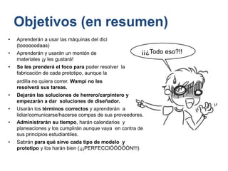 Objetivos (en resumen)
• Aprenderán a usar las máquinas del dici
(toooooodaas)
• Aprenderán y usarán un montón de
materiales ¡y les gustará!
• Se les prenderá el foco para poder resolver la
fabricación de cada prototipo, aunque la
ardilla no quiera correr. Wampi no les
resolverá sus tareas.
• Dejarán las soluciones de herrero/carpintero y
empezarán a dar soluciones de diseñador.
• Usarán los términos correctos y aprenderán a
lidiar/comunicarse/hacerse compas de sus proveedores.
• Administrarán su tiempo, harán calendarios y
planeaciones y los cumplirán aunque vaya en contra de
sus principios estudiantiles.
• Sabrán para qué sirve cada tipo de modelo y
prototipo y los harán bien (¡¡¡PERFECCIÓÓÓÓÓN!!!)
¡¡¿Todo eso?!!
 