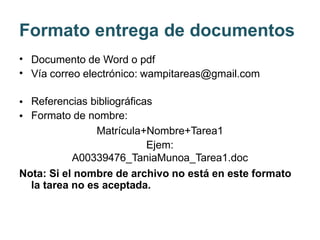 Formato entrega de documentos
•
•
Documento de Word o pdf
Vía correo electrónico: wampitareas@gmail.com
•
•
Referencias bibliográficas
Formato de nombre:
Matrícula+Nombre+Tarea1
Ejem:
A00339476_TaniaMunoa_Tarea1.doc
Nota: Si el nombre de archivo no está en este formato
la tarea no es aceptada.
 