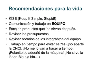 Recomendaciones para la vida
• KISS (Keep It Simple, Stupid!)
• Comunicación y trabajo en EQUIPO.
• Escojan productos que les sirvan después.
• Revisar los presupuestos.
• Revisar horarios de los integrantes del equipo.
• Trabajo en tiempo para evitar estrés (¡no aparté
la CNC!, ¡No me lo van a hacer a tiempo!,
¡Fulanito se adueñó de la máquina! ¡No sirve la
láser! Bla bla bla…)
 