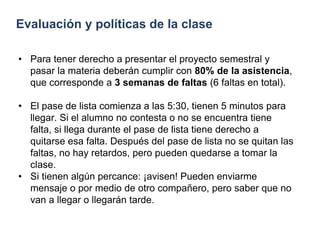 Evaluación y políticas de la clase
• Para tener derecho a presentar el proyecto semestral y
pasar la materia deberán cumplir con 80% de la asistencia,
que corresponde a 3 semanas de faltas (6 faltas en total).
• El pase de lista comienza a las 5:30, tienen 5 minutos para
llegar. Si el alumno no contesta o no se encuentra tiene
falta, si llega durante el pase de lista tiene derecho a
quitarse esa falta. Después del pase de lista no se quitan las
faltas, no hay retardos, pero pueden quedarse a tomar la
clase.
• Si tienen algún percance: ¡avisen! Pueden enviarme
mensaje o por medio de otro compañero, pero saber que no
van a llegar o llegarán tarde.
 