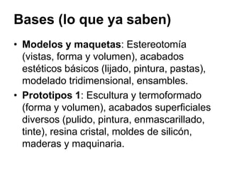 Bases (lo que ya saben)
• Modelos y maquetas: Estereotomía
(vistas, forma y volumen), acabados
estéticos básicos (lijado, pintura, pastas),
modelado tridimensional, ensambles.
• Prototipos 1: Escultura y termoformado
(forma y volumen), acabados superficiales
diversos (pulido, pintura, enmascarillado,
tinte), resina cristal, moldes de silicón,
maderas y maquinaria.
 