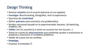 Design Thinking
• Generar empatía con el usuario (ponerse en sus zapatos)
• Investigar: Benchmarking, Etnografías, Vivir la experiencia.
• Ejercicios de creatividad.
• Definir patrones para encontrar una problemática.
• Brindar soluciones basado en lo experimentado: bocetos, 3d sketching,
modelos, etc.
• Validar con los usuarios (y a veces no usuarios tun tun tuuuun…)
• Tomar en cuenta las observaciones que realmente ayudan a evolucionar el
producto y solucionar el verdadero problema.
• Validar de nuevo con los cambios.
• Prototipo.
• Evualuar el prototipo 
 